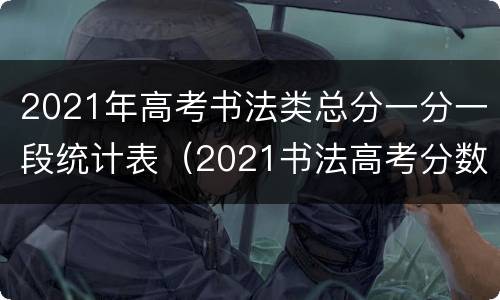 2021年高考书法类总分一分一段统计表（2021书法高考分数计算）