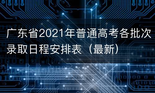 广东省2021年普通高考各批次录取日程安排表（最新）