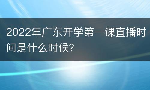 2022年广东开学第一课直播时间是什么时候？