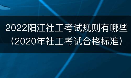 2022阳江社工考试规则有哪些（2020年社工考试合格标准）