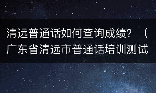 清远普通话如何查询成绩？（广东省清远市普通话培训测试站）