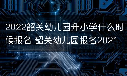 2022韶关幼儿园升小学什么时候报名 韶关幼儿园报名2021