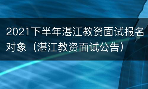 2021下半年湛江教资面试报名对象（湛江教资面试公告）