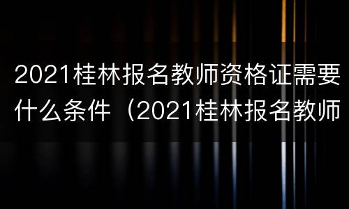 2021桂林报名教师资格证需要什么条件（2021桂林报名教师资格证需要什么条件才能报名）