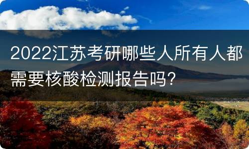 2022江苏考研哪些人所有人都需要核酸检测报告吗?