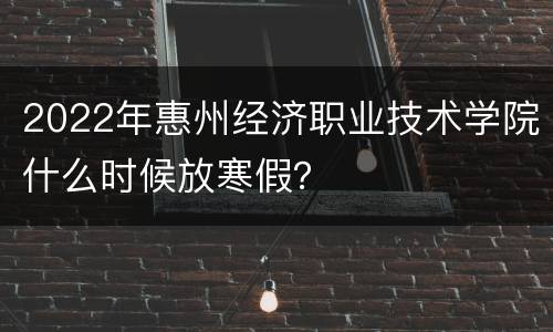 2022年惠州经济职业技术学院什么时候放寒假？