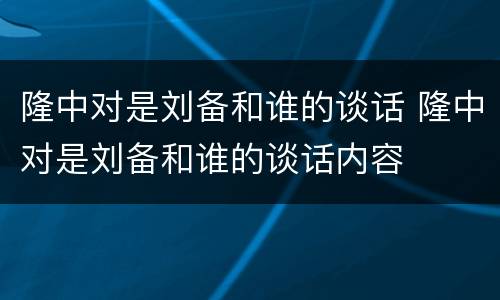 隆中对是刘备和谁的谈话 隆中对是刘备和谁的谈话内容