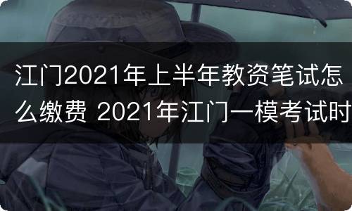 江门2021年上半年教资笔试怎么缴费 2021年江门一模考试时间