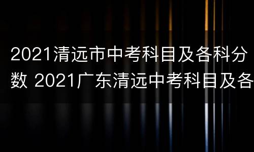 2021清远市中考科目及各科分数 2021广东清远中考科目及各科分数