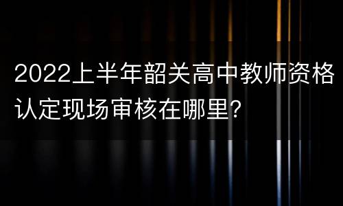 2022上半年韶关高中教师资格认定现场审核在哪里？