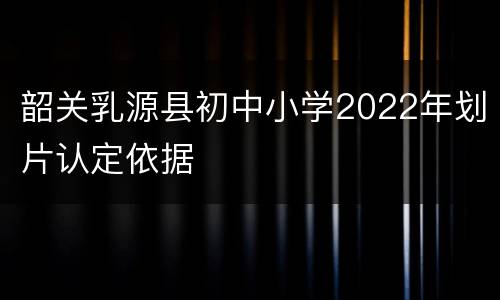 韶关乳源县初中小学2022年划片认定依据