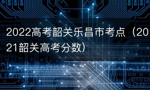 2022高考韶关乐昌市考点（2021韶关高考分数）