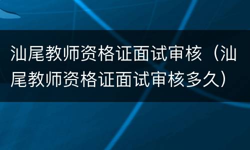 汕尾教师资格证面试审核（汕尾教师资格证面试审核多久）