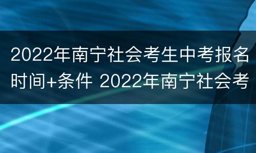 2022年南宁社会考生中考报名时间+条件 2022年南宁社会考生中考报名时间 条件要求