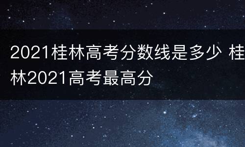 2021桂林高考分数线是多少 桂林2021高考最高分
