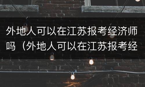 外地人可以在江苏报考经济师吗（外地人可以在江苏报考经济师吗）