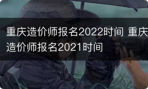重庆造价师报名2022时间 重庆造价师报名2021时间