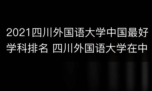 2021四川外国语大学中国最好学科排名 四川外国语大学在中国排名第几