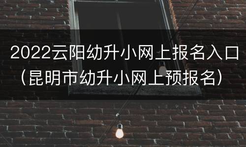 2022云阳幼升小网上报名入口（昆明市幼升小网上预报名）