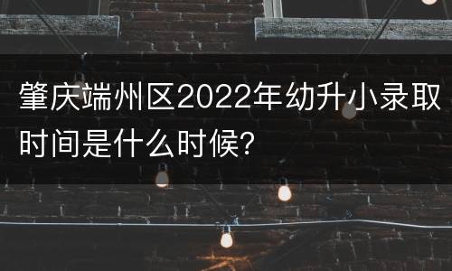 肇庆端州区2022年幼升小录取时间是什么时候？