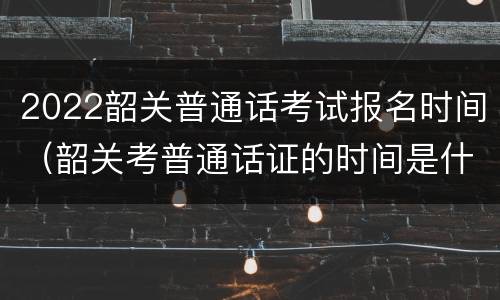 2022韶关普通话考试报名时间（韶关考普通话证的时间是什么时候）