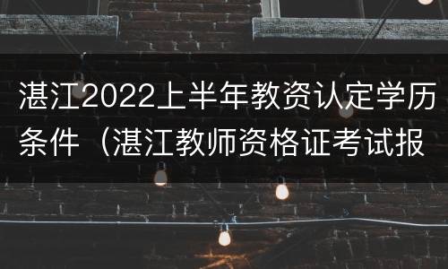 湛江2022上半年教资认定学历条件（湛江教师资格证考试报名条件）