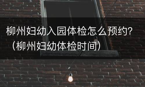 柳州妇幼入园体检怎么预约？（柳州妇幼体检时间）