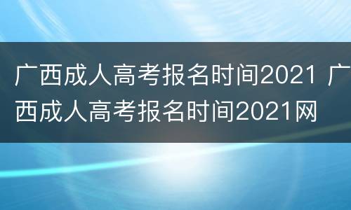 广西成人高考报名时间2021 广西成人高考报名时间2021网