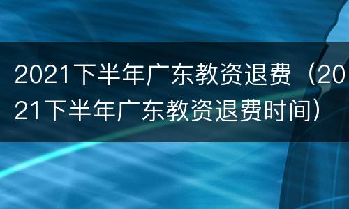 2021下半年广东教资退费（2021下半年广东教资退费时间）