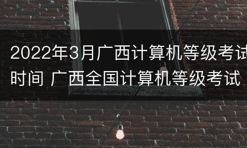 2022年3月广西计算机等级考试时间 广西全国计算机等级考试时间