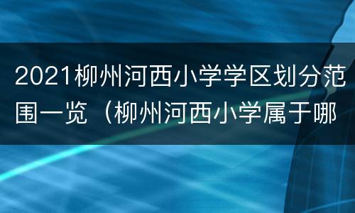 2021柳州河西小学学区划分范围一览（柳州河西小学属于哪个区）