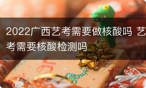 2022广西艺考需要做核酸吗 艺考需要核酸检测吗