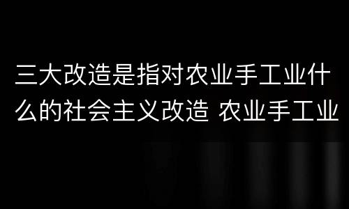 三大改造是指对农业手工业什么的社会主义改造 农业手工业的改造形式主要是什么
