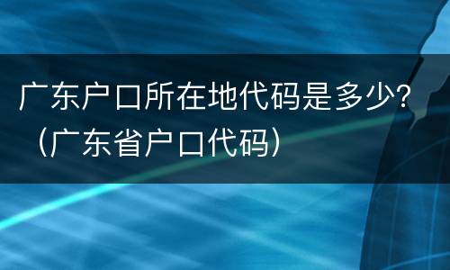 广东户口所在地代码是多少？（广东省户口代码）