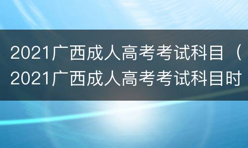 2021广西成人高考考试科目（2021广西成人高考考试科目时间安排）
