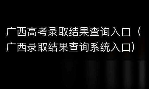 广西高考录取结果查询入口（广西录取结果查询系统入口）