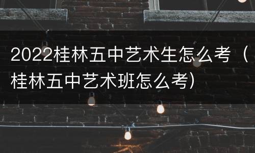 2022桂林五中艺术生怎么考（桂林五中艺术班怎么考）