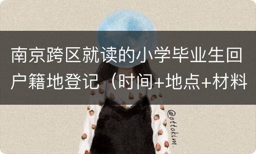 南京跨区就读的小学毕业生回户籍地登记（时间+地点+材料）2022