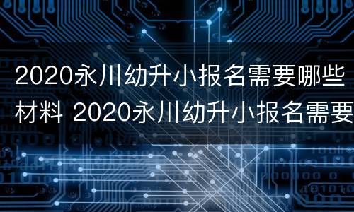 2020永川幼升小报名需要哪些材料 2020永川幼升小报名需要哪些材料呢