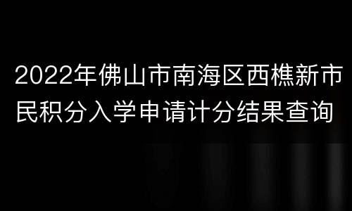 2022年佛山市南海区西樵新市民积分入学申请计分结果查询