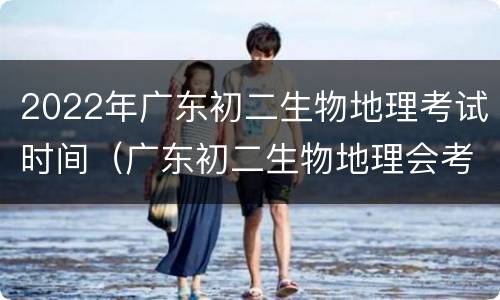 2022年广东初二生物地理考试时间（广东初二生物地理会考时间2021具体时间）