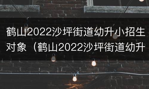 鹤山2022沙坪街道幼升小招生对象（鹤山2022沙坪街道幼升小招生对象有哪些）