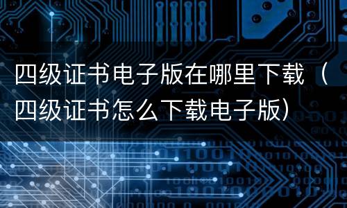 四级证书电子版在哪里下载（四级证书怎么下载电子版）