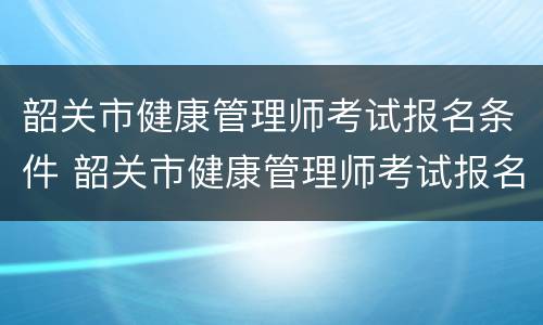 韶关市健康管理师考试报名条件 韶关市健康管理师考试报名条件要求