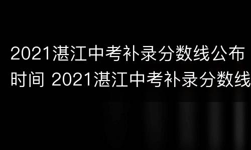 2021湛江中考补录分数线公布时间 2021湛江中考补录分数线公布时间表