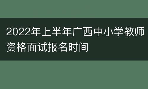 2022年上半年广西中小学教师资格面试报名时间