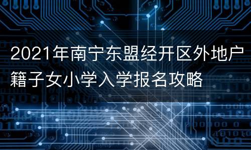 2021年南宁东盟经开区外地户籍子女小学入学报名攻略
