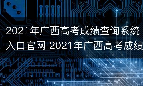 2021年广西高考成绩查询系统入口官网 2021年广西高考成绩查询系统入口官网公告