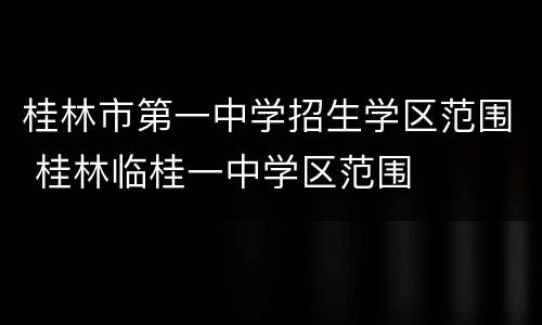 桂林市第一中学招生学区范围 桂林临桂一中学区范围