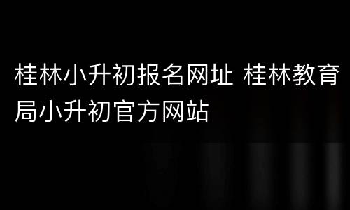 桂林小升初报名网址 桂林教育局小升初官方网站